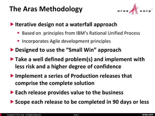 The Aras Methodology
    Iterative design not a waterfall approach
             Based on principles from IBM’s Rational Unified Process
             Incorporates Agile development principles
    Designed to use the “Small Win” approach
    Take a well defined problem(s) and implement with
     less risk and a higher degree of confidence
    Implement a series of Production releases that
     comprise the complete solution
    Each release provides value to the business
    Scope each release to be completed in 90 days or less

Copyright © 2012 Aras. All Rights Reserved.   Slide 4                   aras.com
 