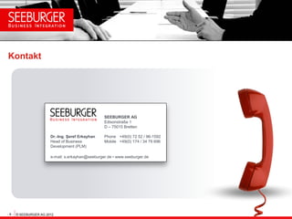 Kontakt




                                                  SEEBURGER AG
                                                  Edisonstraße 1
                                                  D – 75015 Bretten

                       Dr.-Ing. Şeref Erkayhan    Phone +49(0) 72 52 / 96-1592
                       Head of Business           Mobile +49(0) 174 / 34 79 696
                       Development (PLM)

                       e-mail: s.erkayhan@seeburger.de • www.seeburger.de




- 8 - © SEEBURGER AG 2012
 