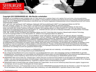 Copyright 2012 SEEBURGER AG. Alle Rechte vorbehalten
Weitergabe und Vervielfältigung dieser Publikation oder von Teilen daraus sind, zu welchem Zweck und in welcher Form auch immer, ohne die ausdrückliche
schriftliche Genehmigung durch die SEEBURGER AG nicht gestattet. In dieser Publikation enthaltene Informationen können ohne vorherige Ankündigung geändert
werden. Die von der SEEBURGER AG verbundenen Unternehmen oder von Partnern angebotenen Softwareprodukte, können Softwarekomponenten auch anderer
Softwarehersteller enthalten.
SAP®, SAP® R/3®, SAP NetWeaver®, SAP® NetWeaver, ByDesign®, SAP BusinessByDesign®, ABAP™ sind eingetragene Marken der SAP AG.
Microsoft®, Windows®, Outlook®, NT®, Word®, EXCEL® und PowerPoint® sind eingetragene Marken der Microsoft Corporation.
Linux ist eine eingetragne Marke von Linus Torvalds in den USA und anderen Ländern. UNIX und X/Open sind eingetragene Marken der Open Group.
Adobe, das Adobe Logo, Acrobat, PostScript und Reader sind Marken oder eingetragne Marken von Adobe Systems Inc. in den USA oder anderen Ländern.
JavaScribt ist eine eingetragene Marke der Sun Microsystems, Inc., verwendet unter der Lizenz der von Netscape entwickelten und implementierten Technologie.
Oracle ist eine eingetragene Marke der Oracle Corporation.
HTML, XML, XHTML und W3C sind Marken oder eingetragene Marken des W3C ®, World Wide Web Consortium, Massachusetts Institute of Technology.
Java ist eine eingetragene Marke von Sun Microsystems, Inc. JBOSS ist eine eingetragene Marke der JBOSS Inc.
4avis®, 4classification®, 4everything®, 4invoice®, 4invoice WEBflow®, 4order®, BIS:explore®, BIS:open®, BIS:open UX®, BIS:pdx®, BIS:plm®, FAX2XML®,
Free Form Interpreter Kontierung Dialog Workflow®, FreeFormation®, FreiForm®, iMartOne®, Paper2ERP®, Paper-to-ERP®, SEEBURGER®, SEEBURGER Business-
Integration Server®, SEEBURGER DocumentSuite®, SEEBURGER Logistic Solution Professional®, SEEBURGER Web Supplier Hub®, SEEBURGER Workflow®,
SEEBURGER-CASEngine®, SEEBURGER-invoiceCONSOLE®, SEEBURGER-WEBflow®, SmartRetailConnector®, TRAVELinvoice®, WebVERA®, WinELKE®
und weitere im Text erwähnte SEEBURGER-Produkte und -Dienstleistungen sowie die entsprechenden Logos sind Marken oder eingetragene Marken
der SEEBURGER AG in Deutschland und anderen Ländern weltweit. Alle anderen Namen von Produkten und Dienstleistungen sind Marken der jeweiligen Firmen.
Die Angaben im Text sind unverbindlich und dienen lediglich zu Informationszwecken. Produkte und Dienstleistungen können länderspezifische Unterschiede
aufweisen. Alle anderen erwähnten Firmen- und Softwarebezeichnungen sind eingetragene Warenzeichen oder nicht eingetragene Warenzeichen der jeweiligen
Unternehmen und unterliegen als solche den gesetzlichen Bestimmungen.

 Die Information in diesem Dokument ist Eigentum von SEEBURGER und darf weder teils noch vollständig - und unabhängig von Absicht und Art - vervielfältigt
   oder übertragen werden, ohne vorherige Zustimmung der SEEBURGER AG.
 Das vorliegende Geschäftsdokument ist eine Vorabversion und nicht Bestandteil Ihres Lizenz- oder anderweitigen Vertrags mit SEEBURGER. Es gibt allein
   Strategieabsichten, Entwicklungen und Funktionalitäten des SEEBURGER-Produkts wieder und bindet SEEBURGER an keine bestimmte Geschäftsausrichtung,
   Produktstrategie und/oder Entwicklung. Dieses Dokument kann jederzeit und ohne Vorankündigung von SEEBURGER geändert werden.
 SEEBURGER haftet nicht für Fehler bzw. Unterlassungen in diesem Dokument und übernimmt keine Gewähr für die Genauigkeit oder Vollständigkeit der Texte,
   Grafiken, Links oder andere Elemente dieses Informationsträgers. Dieses Dokument wird ohne explizite oder implizite Gewährleistung jeglicher Art zur Verfügung
   gestellt, insbesondere was Mängelgewährleistung, Tauglichkeit zu jeglichem Zweck und Rechtsverletzung angeht.
 SEEBURGER haftet für keinerlei direkte oder indirekte Schäden bzw. Folgeschäden, die sich aus der Verwendung dieses Dokuments ergeben. Ausgenommen
   sind diejenigen, die sich aus grober Fahrlässigkeit oder Vorsatz ergeben.
 Die Haftpflicht für Personen- und Produktschäden ist hiervon nicht berührt. SEEBURGER hat keinerlei Kontrolle über die Information, zu denen Sie Zugang über
   die hier beinhalteten Links haben und befürwortet weder deren Verwendung, noch haftet SEEBURGER in irgendeiner Weise für deren Inhalte.

- 9 - © SEEBURGER AG 2012
 