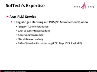SofTech’s Expertise

    Aras PLM Service
             Langjährige Erfahrung mit PDM/PLM Implementationen
                      • “Legacy”-Datenmigrationen
                      • CAD-Dokumentenverwaltung
                      • Änderungsmanagement
                      • Stücklisten-Verwaltung
                      • CAD ->Viewable Konvertierung (PDF, Step, IGES, PNG, GIF)




Copyright © 2012 Aras. All Rights Reserved.                                        aras.com
 