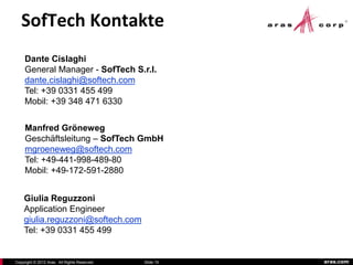 SofTech Kontakte
     Dante Cislaghi
     General Manager - SofTech S.r.l.
     dante.cislaghi@softech.com
     Tel: +39 0331 455 499
     Mobil: +39 348 471 6330


     Manfred Gröneweg
     Geschäftsleitung – SofTech GmbH
     mgroeneweg@softech.com
     Tel: +49-441-998-489-80
     Mobil: +49-172-591-2880


    Giulia Reguzzoni
    Application Engineer
    giulia.reguzzoni@softech.com
    Tel: +39 0331 455 499


Copyright © 2012 Aras. All Rights Reserved.   Slide 15   aras.com
 