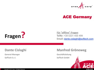 ACE Germany




 Fragen                           ?           Für “offline”-Fragen
                                              TelNr: +39 0331 455 499
                                              Email: dante.cislaghi@softech.com



 Dante Cislaghi                               Manfred Gröneweg
 General Manager                              Geschäftsleitung
 SofTech S.r.l.                               SofTech GmbH




Copyright © 2012 Aras. All Rights Reserved.                             aras.com
 