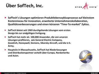 Über SofTech, Inc.

 SofTech’s Lösungen optimieren Produktlebenszyklusprozesse auf kleinstem
       Kostenniveau für Innovation, erweiterte Unternehmenskollaboration,
       Qualitätsverbesserungen und einen kürzeren “Time-To-market” Zyklus.

 SofTech bietet seit 1969 durchgehende Lösungen vom ersten
       Design bis zur endgültigen Fertigung.
 SofTech hat mehr als 100,000 Anwender, die von unseren
       Lösungen profitieren, wie General Electric Company,
       Goodrich, Honeywell, Siemens, Sikorsky Aircraft, und die U.S.
       Army.
 Hauptsitz in Massachusetts, SofTech hat Niederlassungen
       und Distributionspartner verteilt über Europa, Nordamerika
       und Asien.




Copyright © 2012 Aras. All Rights Reserved.                                  aras.com
 