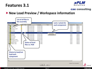 Features 3.1
    New Load Preview / Workspace information
                           List of all files in
                           the assembly
                                                                           Lock / unlock for
                                                                           each component




                                              Status of local
                                              files vs. PLM



          Choice to load/not
          load each
          component




Copyright © 2012 Aras. All Rights Reserved.                     Slide 10                       aras.com
 