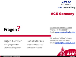ACE Germany




 Fragen                           ?                                   Für weitere “offline”-Fragen
                                                                      Phone:+49 351 82658-0
                                                                      Email: raoul.markus@xplm.com


                                                                      Für weitere “offline”-Fragen
 Eugen Kienzler                               Raoul Markus            Phone:+49 7641 92039-0
                                                                      Email: contact@caeconsult.com
 Managing Director                            Director PLM Services
 CAE Consulting GmbH                          xPLM Solution GmbH



Copyright © 2012 Aras. All Rights Reserved.                                                 aras.com
 
