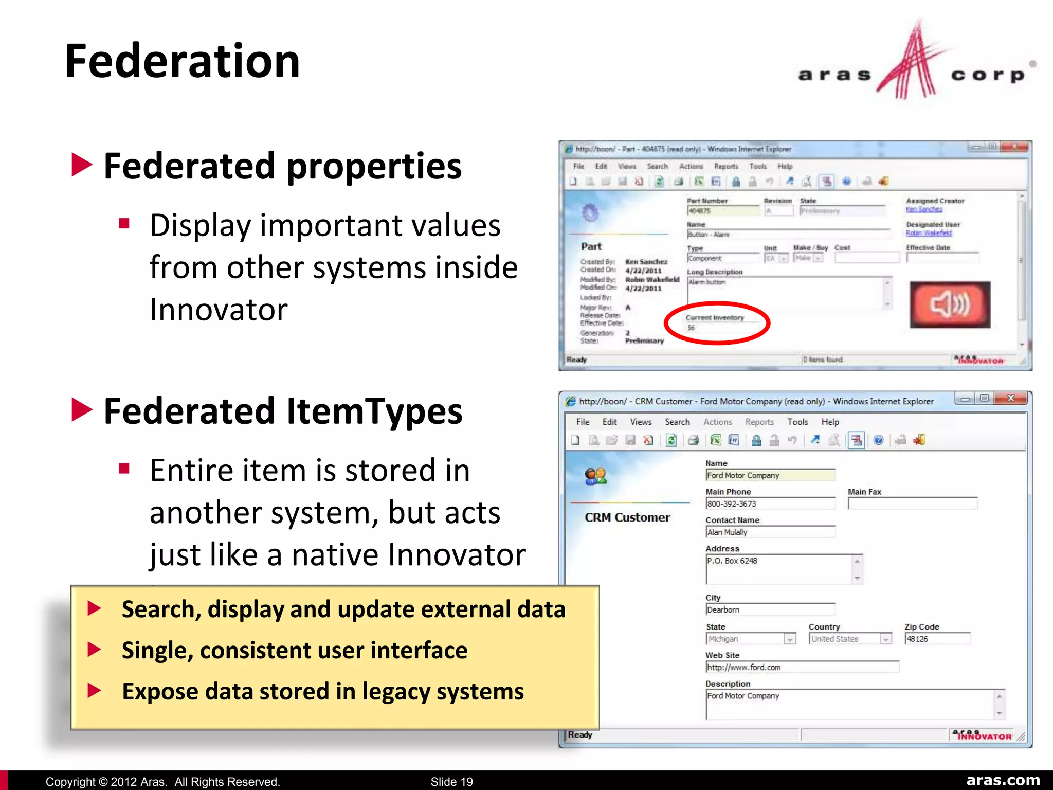 Federation
    Federated properties
             Display important values
              from other systems inside
              Innovator

    Federated ItemTypes
             Entire item is stored in
              another system, but acts
              just like a native Innovator
             item
            Search, display and update external data
       Single, consistent user interface
       Expose data stored in legacy systems


Copyright © 2012 Aras. All Rights Reserved.   Slide 19   aras.com
 