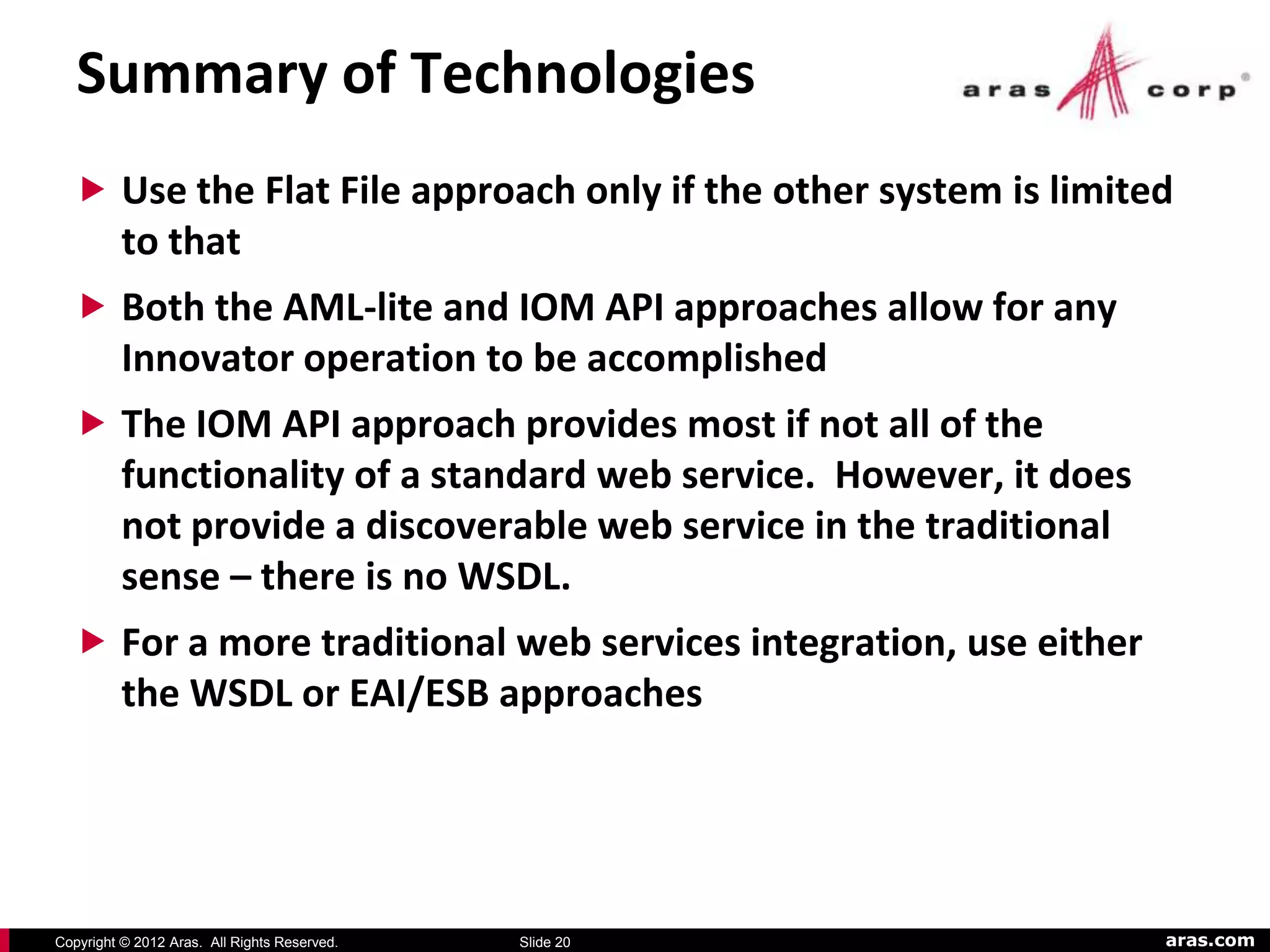 Summary of Technologies
   Use the Flat File approach only if the other system is limited
          to that
   Both the AML-lite and IOM API approaches allow for any
          Innovator operation to be accomplished
   The IOM API approach provides most if not all of the
          functionality of a standard web service. However, it does
          not provide a discoverable web service in the traditional
          sense – there is no WSDL.
   For a more traditional web services integration, use either
          the WSDL or EAI/ESB approaches




Copyright © 2012 Aras. All Rights Reserved.   Slide 20                aras.com
 