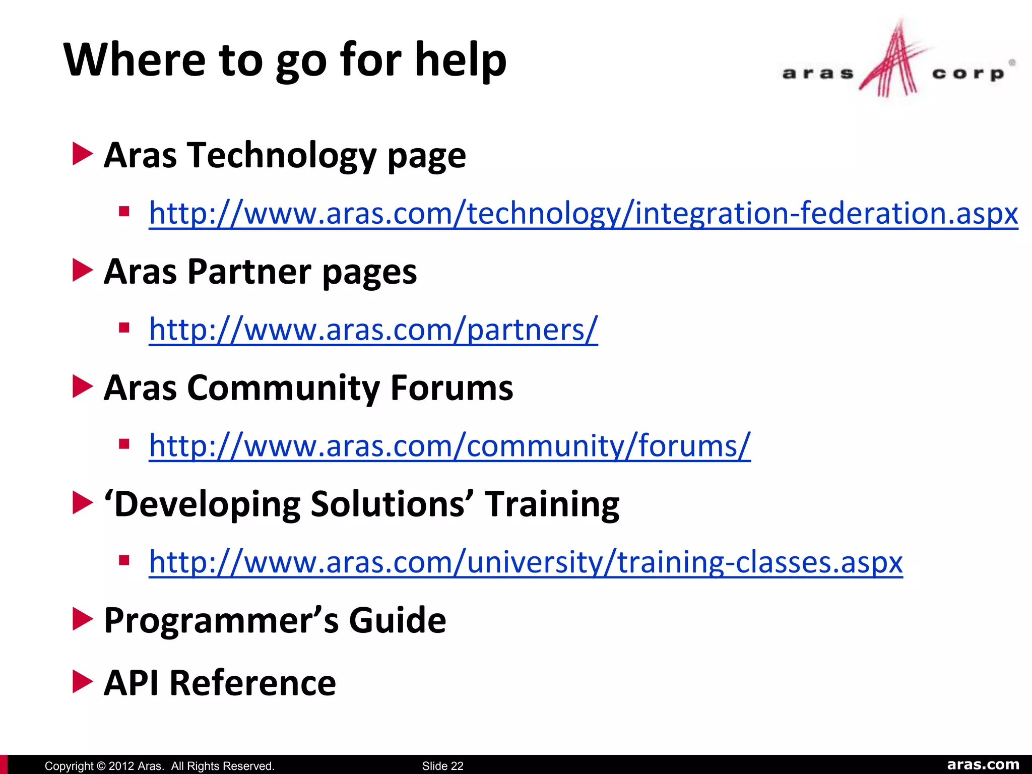Where to go for help
    Aras Technology page
              http://www.aras.com/technology/integration-federation.aspx
    Aras Partner pages
              http://www.aras.com/partners/
    Aras Community Forums
              http://www.aras.com/community/forums/
    ‘Developing Solutions’ Training
              http://www.aras.com/university/training-classes.aspx
    Programmer’s Guide
    API Reference
Copyright © 2012 Aras. All Rights Reserved.   Slide 22                aras.com
 