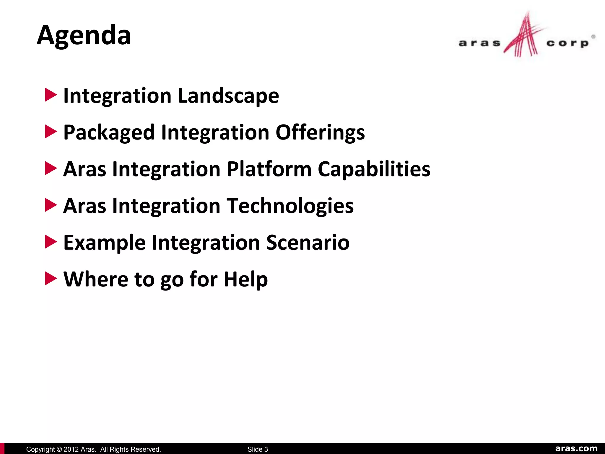 Agenda
     Integration Landscape
     Packaged Integration Offerings
     Aras Integration Platform Capabilities
     Aras Integration Technologies
     Example Integration Scenario
     Where to go for Help




Copyright © 2012 Aras. All Rights Reserved.   Slide 3   aras.com
 