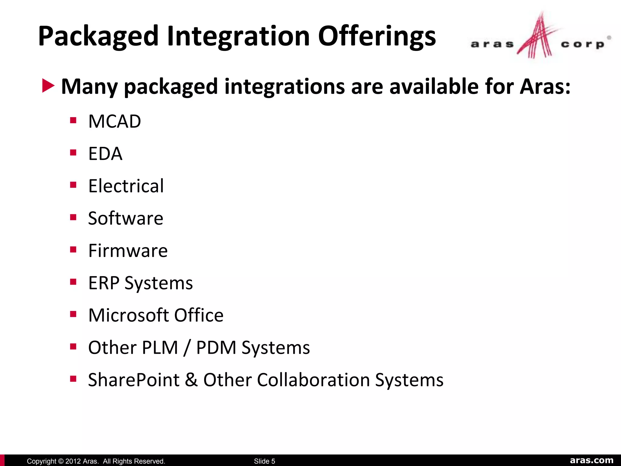 Packaged Integration Offerings
    Many packaged integrations are available for Aras:
             MCAD
             EDA
             Electrical
             Software
             Firmware
             ERP Systems
             Microsoft Office
             Other PLM / PDM Systems
             SharePoint & Other Collaboration Systems


Copyright © 2012 Aras. All Rights Reserved.   Slide 5    aras.com
 