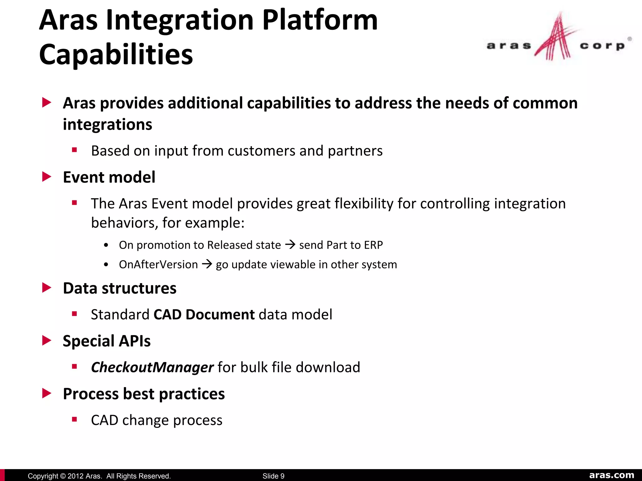 Aras Integration Platform
   Capabilities
    Aras provides additional capabilities to address the needs of common
          integrations
             Based on input from customers and partners
    Event model
             The Aras Event model provides great flexibility for controlling integration
              behaviors, for example:
                      • On promotion to Released state  send Part to ERP
                      • OnAfterVersion  go update viewable in other system

    Data structures
             Standard CAD Document data model
    Special APIs
             CheckoutManager for bulk file download
    Process best practices
             CAD change process


Copyright © 2012 Aras. All Rights Reserved.        Slide 9                                  aras.com
 