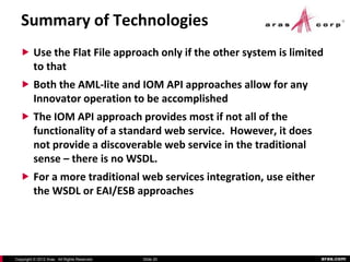 Summary of Technologies
   Use the Flat File approach only if the other system is limited
          to that
   Both the AML-lite and IOM API approaches allow for any
          Innovator operation to be accomplished
   The IOM API approach provides most if not all of the
          functionality of a standard web service. However, it does
          not provide a discoverable web service in the traditional
          sense – there is no WSDL.
   For a more traditional web services integration, use either
          the WSDL or EAI/ESB approaches




Copyright © 2012 Aras. All Rights Reserved.   Slide 20                aras.com
 