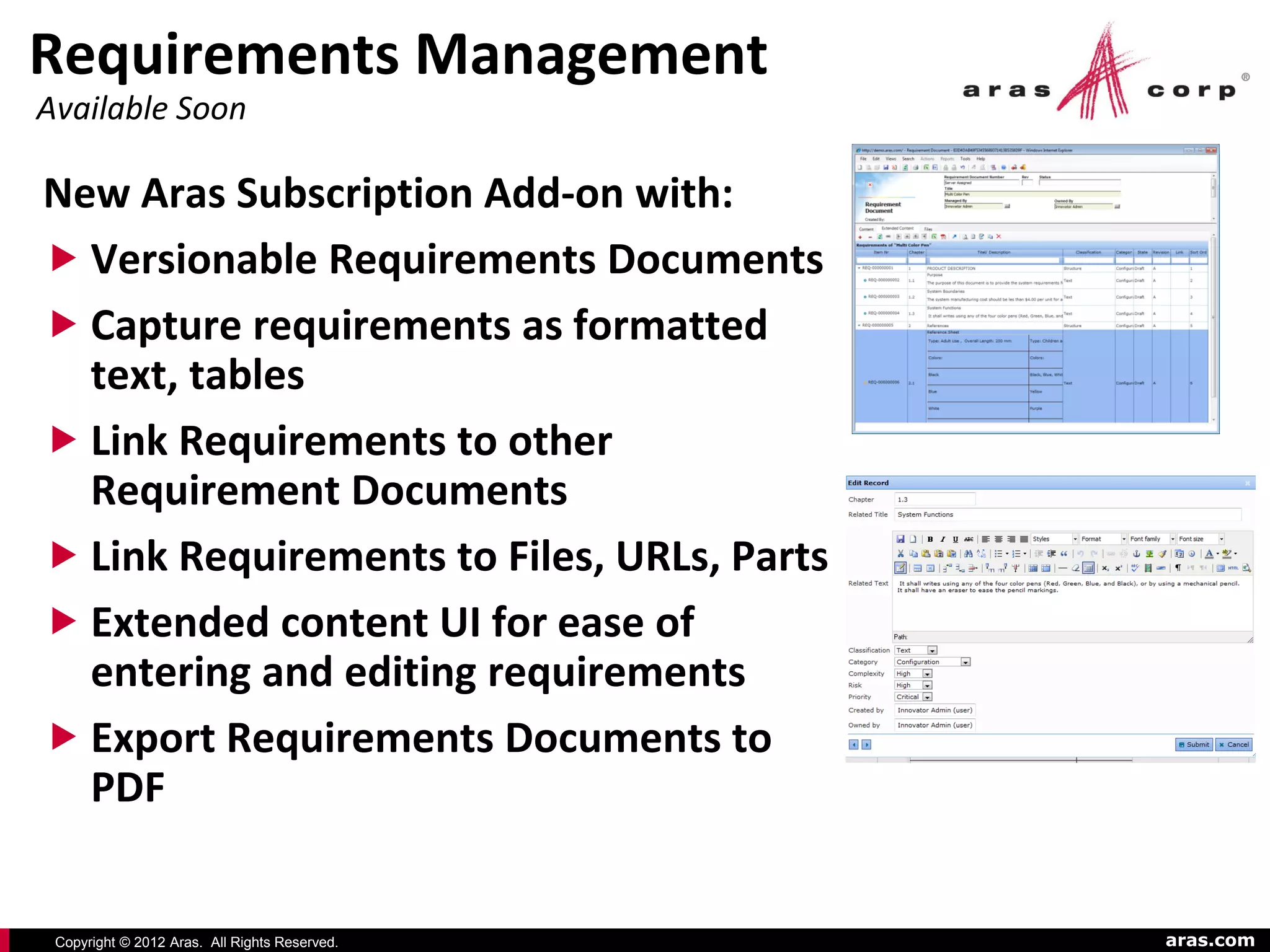 Requirements Management
Available Soon

New Aras Subscription Add-on with:
 Versionable Requirements Documents
 Capture requirements as formatted
  text, tables
 Link Requirements to other
  Requirement Documents
 Link Requirements to Files, URLs, Parts
 Extended content UI for ease of
  entering and editing requirements
 Export Requirements Documents to
  PDF


 Copyright © 2012 Aras. All Rights Reserved.   aras.com
 