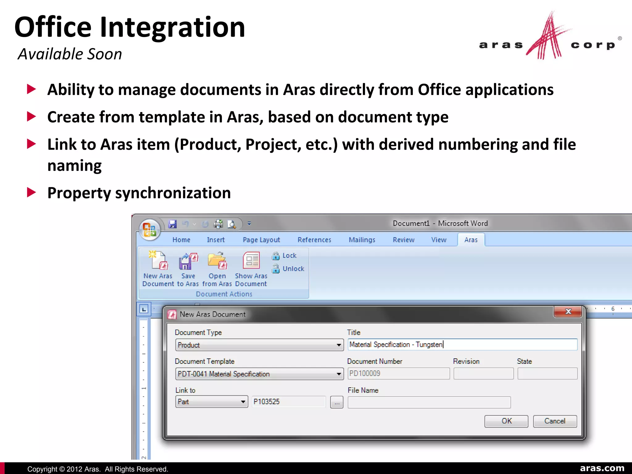 Office Integration
Available Soon

 Ability to manage documents in Aras directly from Office applications
 Create from template in Aras, based on document type
 Link to Aras item (Product, Project, etc.) with derived numbering and file
       naming
 Property synchronization




 Copyright © 2012 Aras. All Rights Reserved.                                   aras.com
 