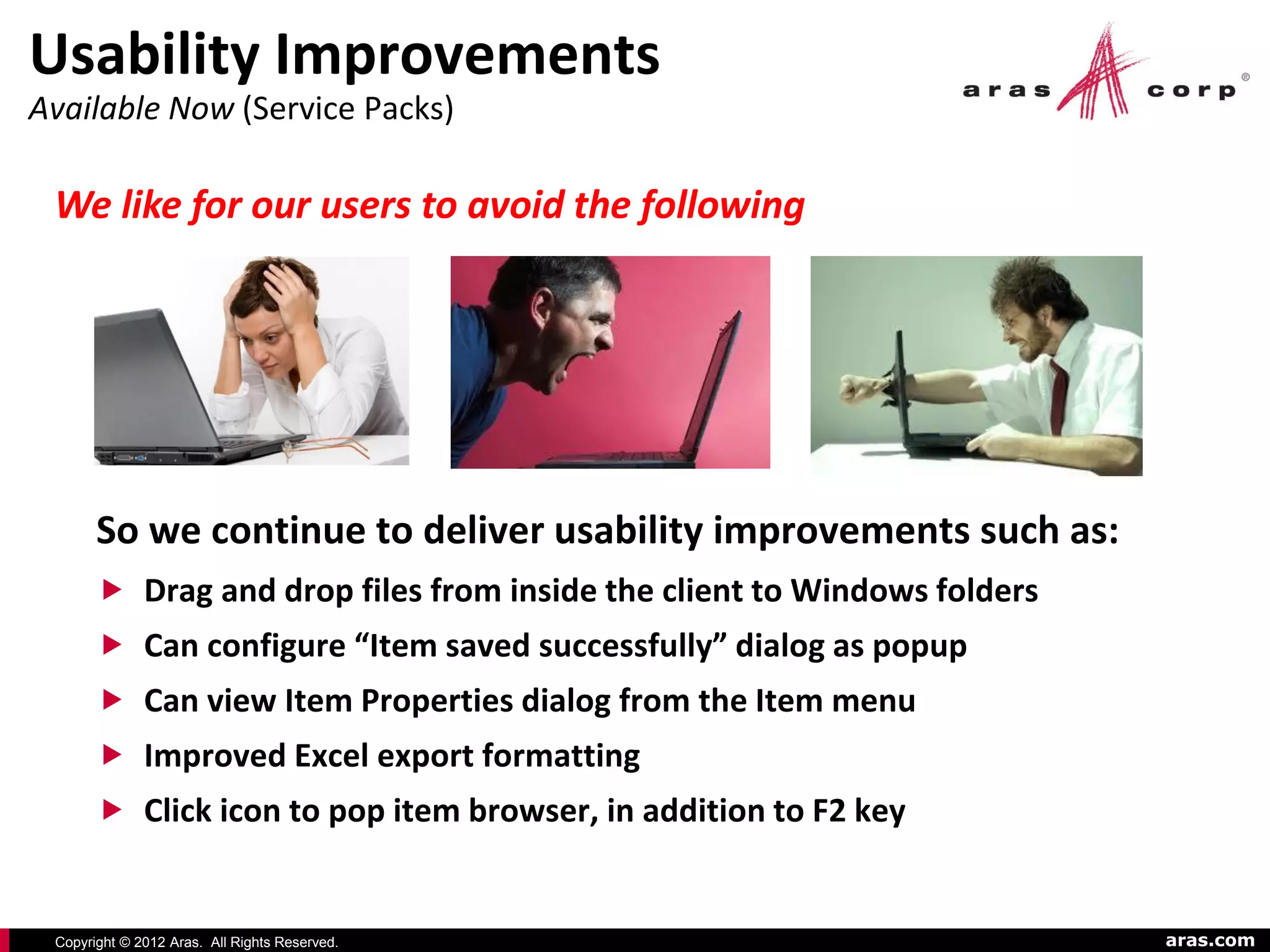 Usability Improvements
Available Now (Service Packs)

 We like for our users to avoid the following




       So we continue to deliver usability improvements such as:
        Drag and drop files from inside the client to Windows folders
        Can configure “Item saved successfully” dialog as popup
        Can view Item Properties dialog from the Item menu
        Improved Excel export formatting
        Click icon to pop item browser, in addition to F2 key


 Copyright © 2012 Aras. All Rights Reserved.                             aras.com
 