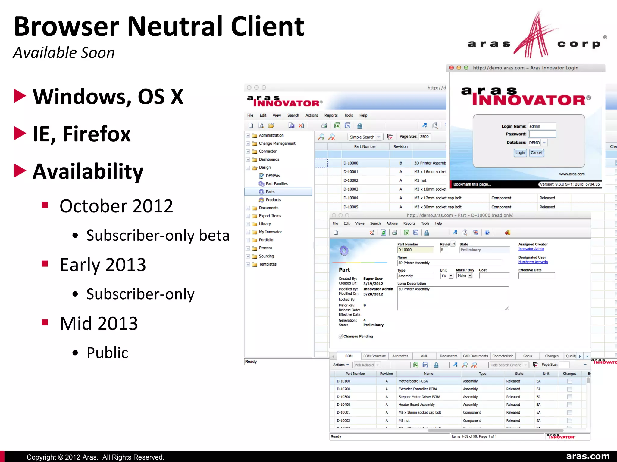 Browser Neutral Client
Available Soon

 Windows, OS X
 IE, Firefox
 Availability
      October 2012
              • Subscriber-only beta
      Early 2013
              • Subscriber-only
      Mid 2013
              • Public




 Copyright © 2012 Aras. All Rights Reserved.   aras.com
 