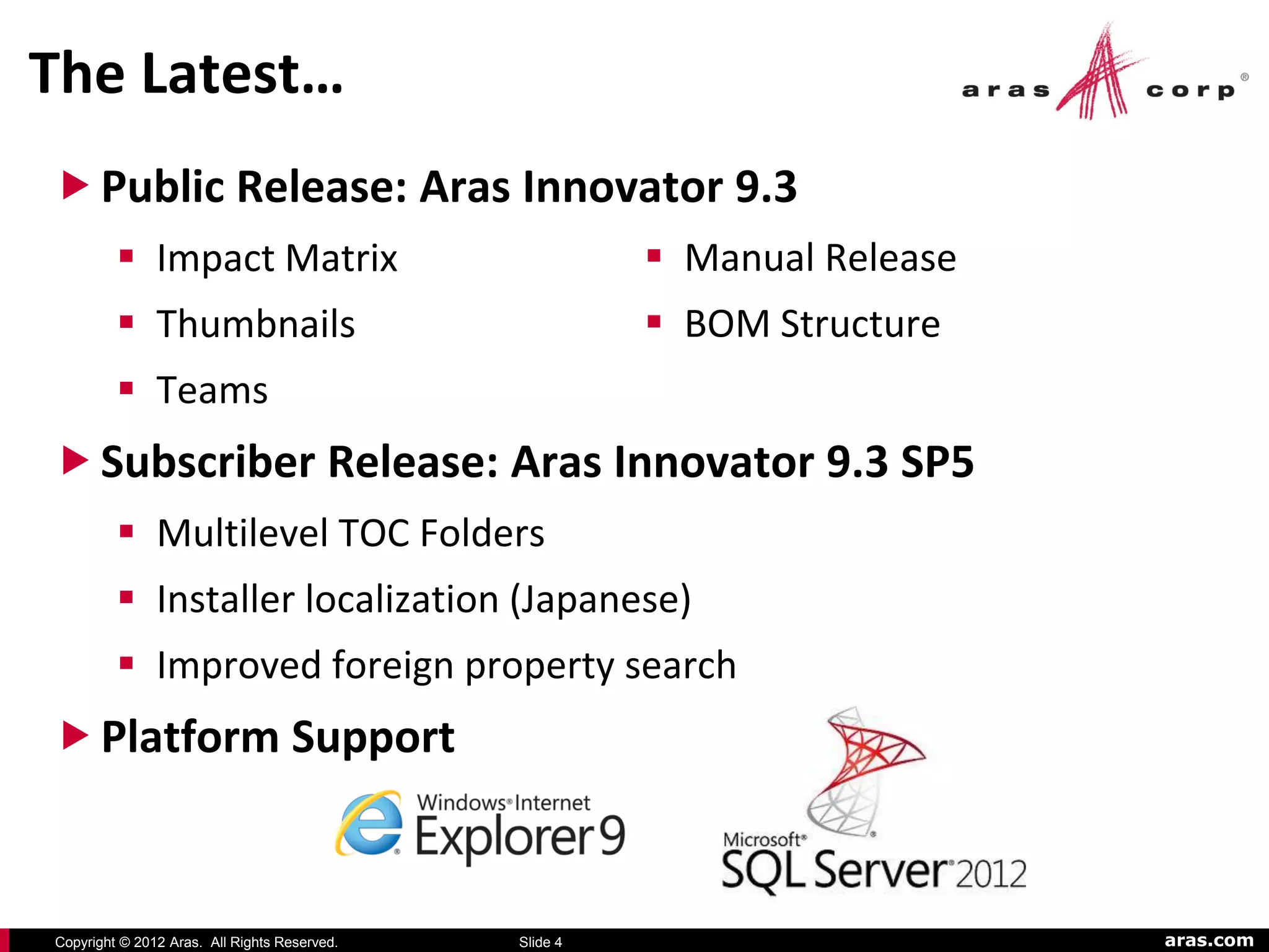 The Latest…
 Public Release: Aras Innovator 9.3
          Impact Matrix                                 Manual Release
          Thumbnails                                    BOM Structure
          Teams
 Subscriber Release: Aras Innovator 9.3 SP5
          Multilevel TOC Folders
          Installer localization (Japanese)
          Improved foreign property search
 Platform Support



Copyright © 2012 Aras. All Rights Reserved.   Slide 4                      aras.com
 