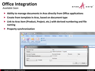 Office Integration
Available Soon

 Ability to manage documents in Aras directly from Office applications
 Create from template in Aras, based on document type
 Link to Aras item (Product, Project, etc.) with derived numbering and file
       naming
 Property synchronization




 Copyright © 2012 Aras. All Rights Reserved.                                   aras.com
 