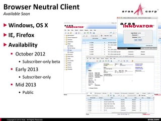 Browser Neutral Client
Available Soon

 Windows, OS X
 IE, Firefox
 Availability
      October 2012
              • Subscriber-only beta
      Early 2013
              • Subscriber-only
      Mid 2013
              • Public




 Copyright © 2012 Aras. All Rights Reserved.   aras.com
 