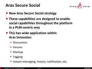Aras Secure Social
    New Aras Secure Social strategy
    These capabilities are designed to enable
     social capabilities throughout the platform
          in a PLM-centric way
    This has wide application within
     Aras Innovator:
             Discussions
             Forums
             Markup
             Tagging
             Instant messaging, history, notification, etc.
Copyright © 2012 Aras. All Rights Reserved.   Slide 17         aras.com
 