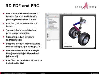 3D PDF and PRC
 PRC is one of the constituent 3D
  formats for PDF, and is itself a
  pending ISO standard format
 Compact, high-performance 3D
  format
 Supports both tessellated and
     precise representation
 Supports product structure
  representation
 Supports Product Manufacturing
     Information (PMI) including GD&T
 PRC can be maintained as single
  files (monolithic) or hierarchical
  (shattered)
 PRC files can be viewed directly, or
  imbedded in PDF


 Copyright © 2012 Aras. All Rights Reserved.   Slide 23   aras.com
 