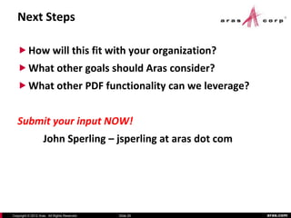 Next Steps

    How will this fit with your organization?
    What other goals should Aras consider?
    What other PDF functionality can we leverage?


   Submit your input NOW!
                    John Sperling – jsperling at aras dot com




Copyright © 2012 Aras. All Rights Reserved.   Slide 29          aras.com
 