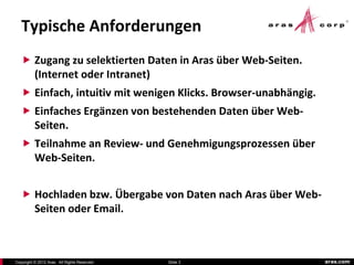 Typische Anforderungen
    Zugang zu selektierten Daten in Aras über Web-Seiten.
          (Internet oder Intranet)
    Einfach, intuitiv mit wenigen Klicks. Browser-unabhängig.
    Einfaches Ergänzen von bestehenden Daten über Web-
          Seiten.
    Teilnahme an Review- und Genehmigungsprozessen über
          Web-Seiten.


    Hochladen bzw. Übergabe von Daten nach Aras über Web-
          Seiten oder Email.



Copyright © 2012 Aras. All Rights Reserved.   Slide 3            aras.com
 