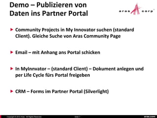 Demo – Publizieren von
   Daten ins Partner Portal
    Community Projects in My Innovator suchen (standard
          Client). Gleiche Suche von Aras Community Page


    Email – mit Anhang ans Portal schicken


    In MyInnvator – (standard Client) – Dokument anlegen und
          per Life Cycle fürs Portal freigeben


    CRM – Forms im Partner Portal (Silverlight)



Copyright © 2012 Aras. All Rights Reserved.   Slide 7           aras.com
 