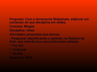 Proposta: Com a ferramenta Slideshare, elaborar um conteúdo de sua disciplina em slides. Cursista: Magda Disciplina: Artes Atividades propostas aos alunos. - Pesquisar identificando o período na História da Arte, sua relevância e seus principais artistas: *- Por Art *- Cubismo *- Grafite Setembro 2008 