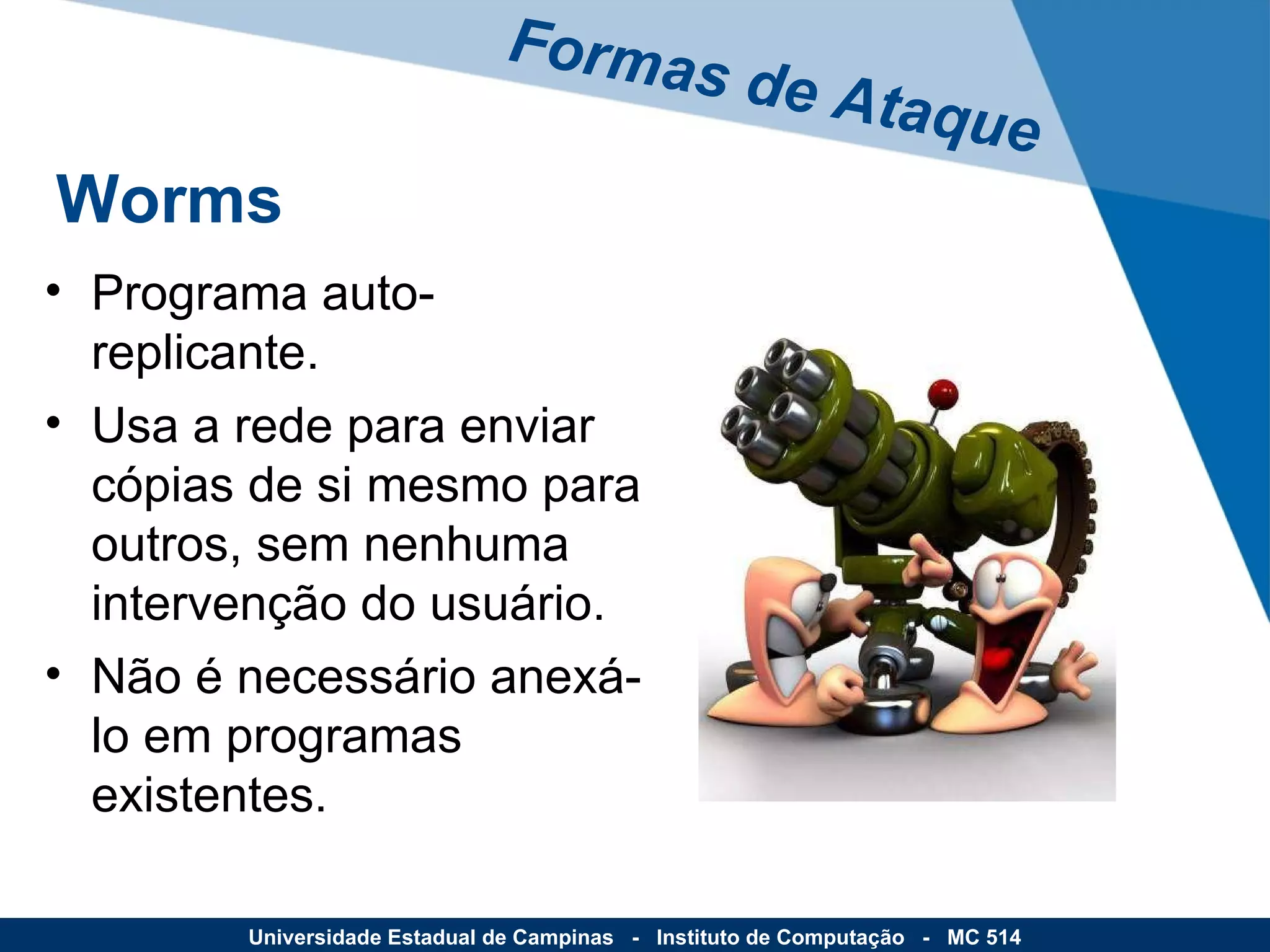 Programa auto-replicante. Usa a rede para enviar cópias de si mesmo para outros, sem nenhuma intervenção do usuário. Não é necessário anexá-lo em programas existentes. Formas de Ataque Universidade Estadual de Campinas  -  Instituto de Computação  -  MC 514 Worms 