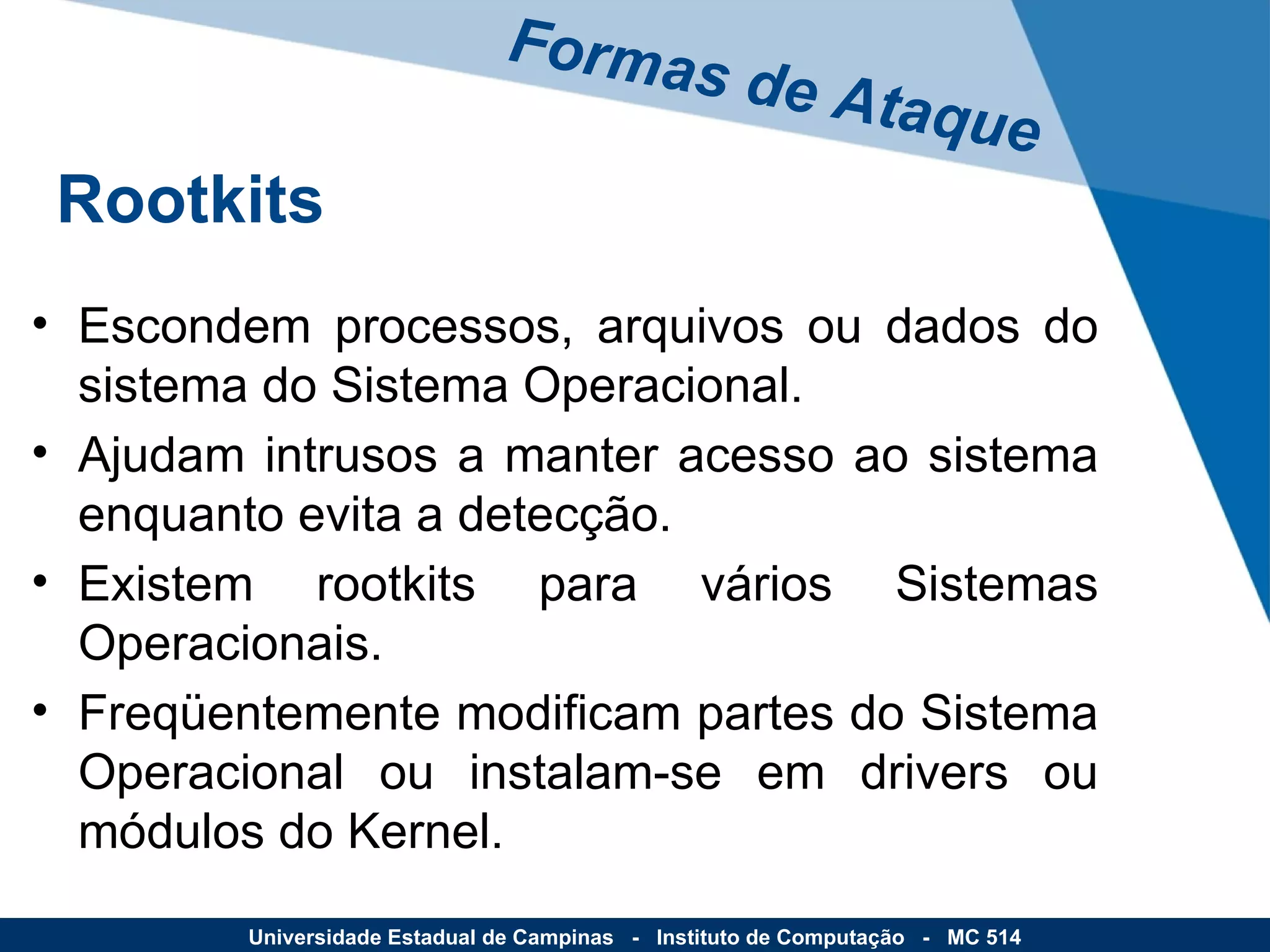 Escondem processos, arquivos ou dados do sistema do Sistema Operacional. Ajudam intrusos a manter acesso ao sistema enquanto evita a detecção. Existem rootkits para vários Sistemas Operacionais. Freqüentemente modificam partes do Sistema Operacional ou instalam-se em drivers ou módulos do Kernel. Formas de Ataque Universidade Estadual de Campinas  -  Instituto de Computação  -  MC 514 Rootkits 