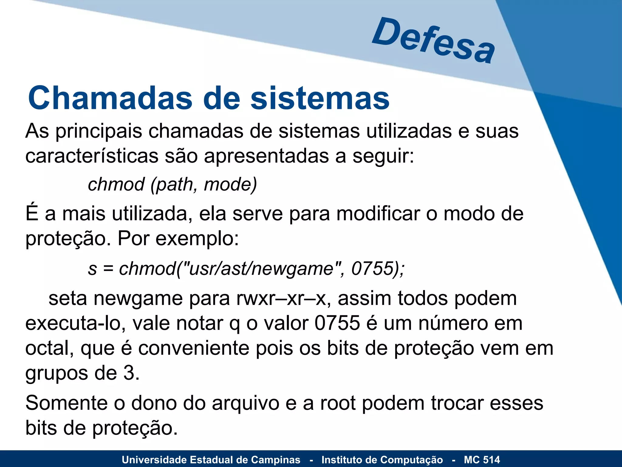 As principais chamadas de sistemas utilizadas e suas características são apresentadas a seguir: chmod (path, mode) É a mais utilizada, ela serve para modificar o modo de proteção. Por exemplo: s = chmod("usr/ast/newgame", 0755); seta newgame para rwxr–xr–x, assim todos podem executa-lo, vale notar q o valor 0755 é um número em octal, que é conveniente pois os bits de proteção vem em grupos de 3.  Somente o dono do arquivo e a root podem trocar esses bits de proteção. Defesa Universidade Estadual de Campinas  -  Instituto de Computação  -  MC 514 Chamadas de sistemas 