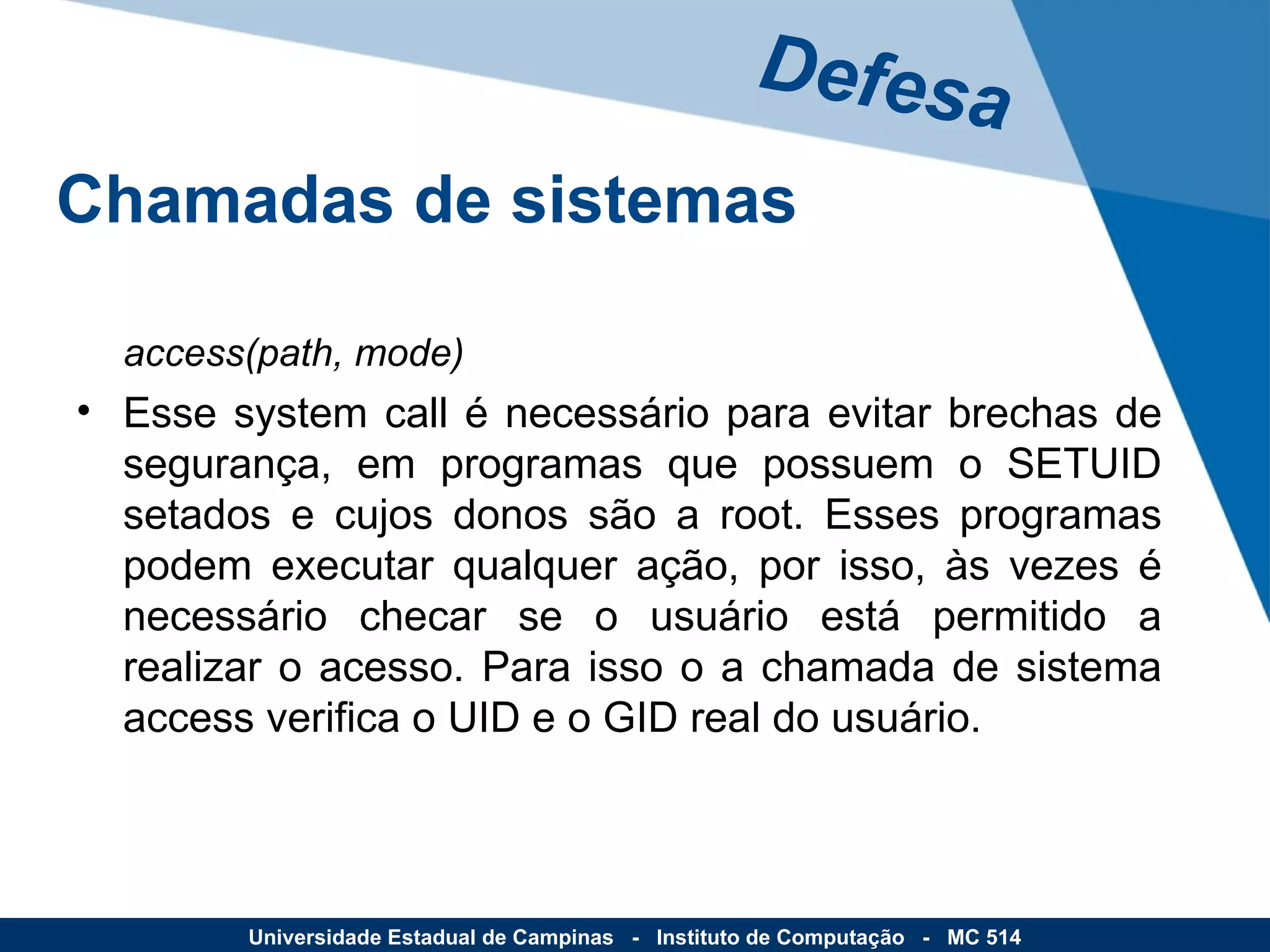 access(path, mode) Esse system call é necessário para evitar brechas de segurança, em programas que possuem o SETUID setados e cujos donos são a root. Esses programas podem executar qualquer ação, por isso, às vezes é necessário checar se o usuário está permitido a realizar o acesso. Para isso o a chamada de sistema access verifica o UID e o GID real do usuário. Defesa Universidade Estadual de Campinas  -  Instituto de Computação  -  MC 514 Chamadas de sistemas 