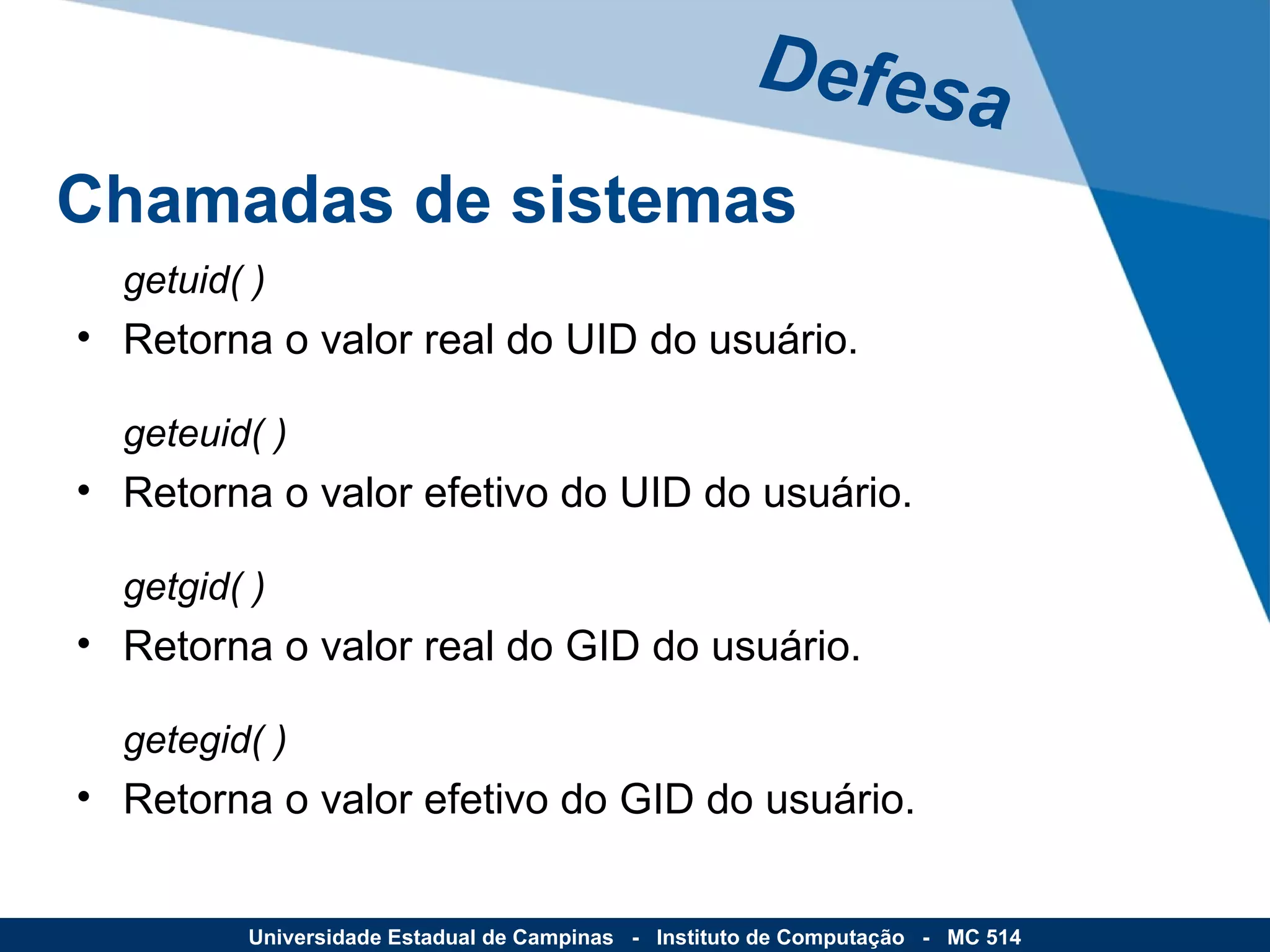 getuid( ) Retorna o valor real do UID do usuário. geteuid( ) Retorna o valor efetivo do UID do usuário. getgid( ) Retorna o valor real do GID do usuário. getegid( ) Retorna o valor efetivo do GID do usuário. Defesa Universidade Estadual de Campinas  -  Instituto de Computação  -  MC 514 Chamadas de sistemas 