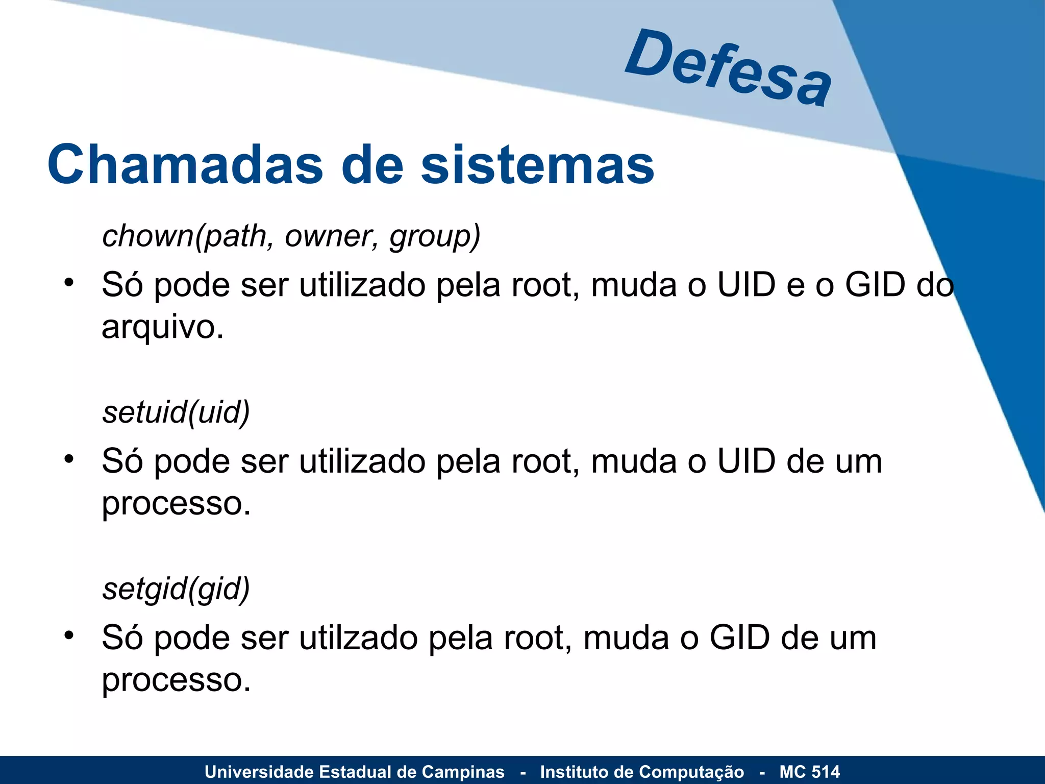 chown(path, owner, group) Só pode ser utilizado pela root, muda o UID e o GID do arquivo.  setuid(uid) Só pode ser utilizado pela root, muda o UID de um processo. setgid(gid) Só pode ser utilzado pela root, muda o GID de um processo. Defesa Universidade Estadual de Campinas  -  Instituto de Computação  -  MC 514 Chamadas de sistemas 