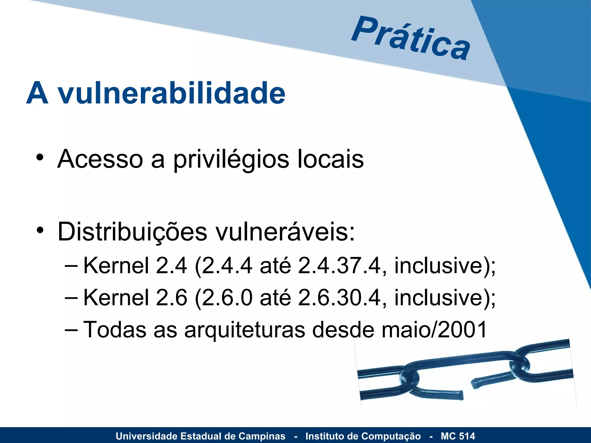 Acesso a privilégios locais Distribuições vulneráveis: Kernel 2.4 (2.4.4 até 2.4.37.4, inclusive); Kernel 2.6 (2.6.0 até 2.6.30.4, inclusive); Todas as arquiteturas desde maio/2001 Prática A vulnerabilidade Universidade Estadual de Campinas  -  Instituto de Computação  -  MC 514 
