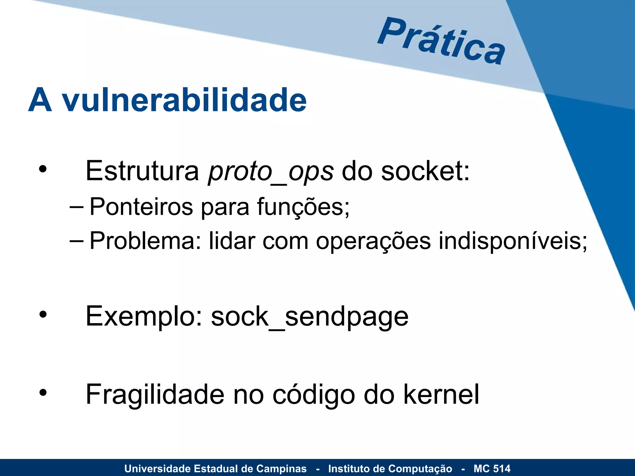 Estrutura  proto_ops  do socket: Ponteiros para funções; Problema: lidar com operações indisponíveis; Exemplo: sock_sendpage Fragilidade no código do kernel Prática A vulnerabilidade Universidade Estadual de Campinas  -  Instituto de Computação  -  MC 514 