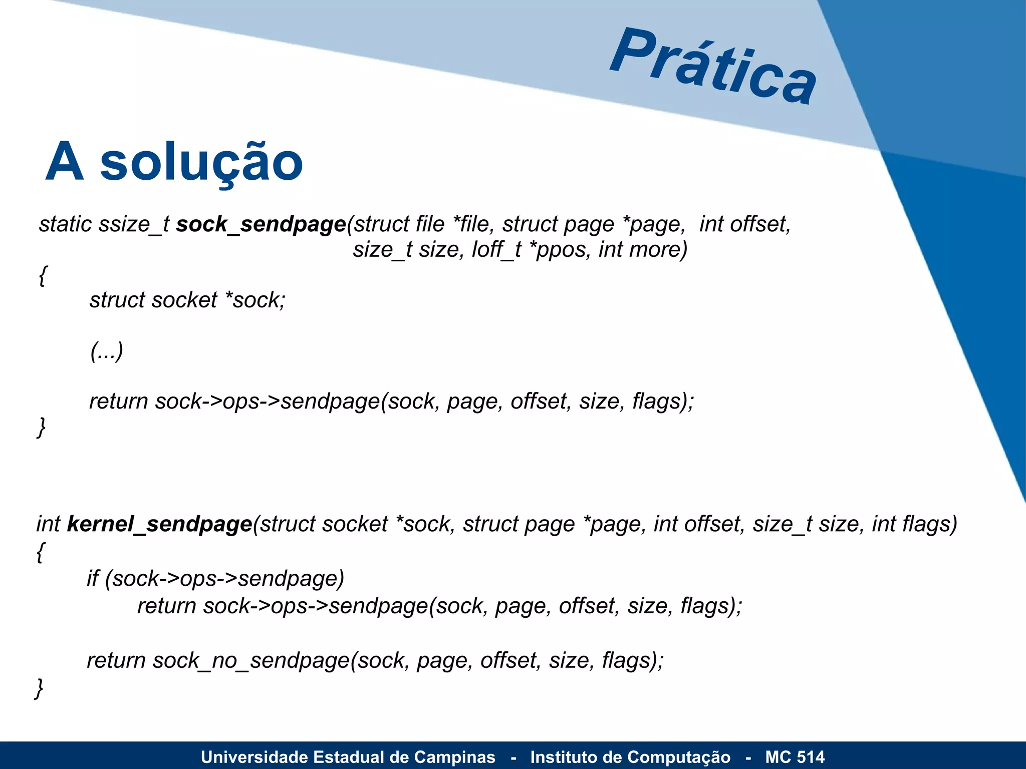 Prática A solução Universidade Estadual de Campinas  -  Instituto de Computação  -  MC 514 static ssize_t  sock_sendpage (struct file *file, struct page *page,  int offset,   size_t size, loff_t *ppos, int more) {         struct socket *sock; (...)         return sock->ops->sendpage(sock, page, offset, size, flags); } int  kernel_sendpage (struct socket *sock, struct page *page, int offset, size_t size, int flags) {         if (sock->ops->sendpage)                 return sock->ops->sendpage(sock, page, offset, size, flags);         return sock_no_sendpage(sock, page, offset, size, flags); } 