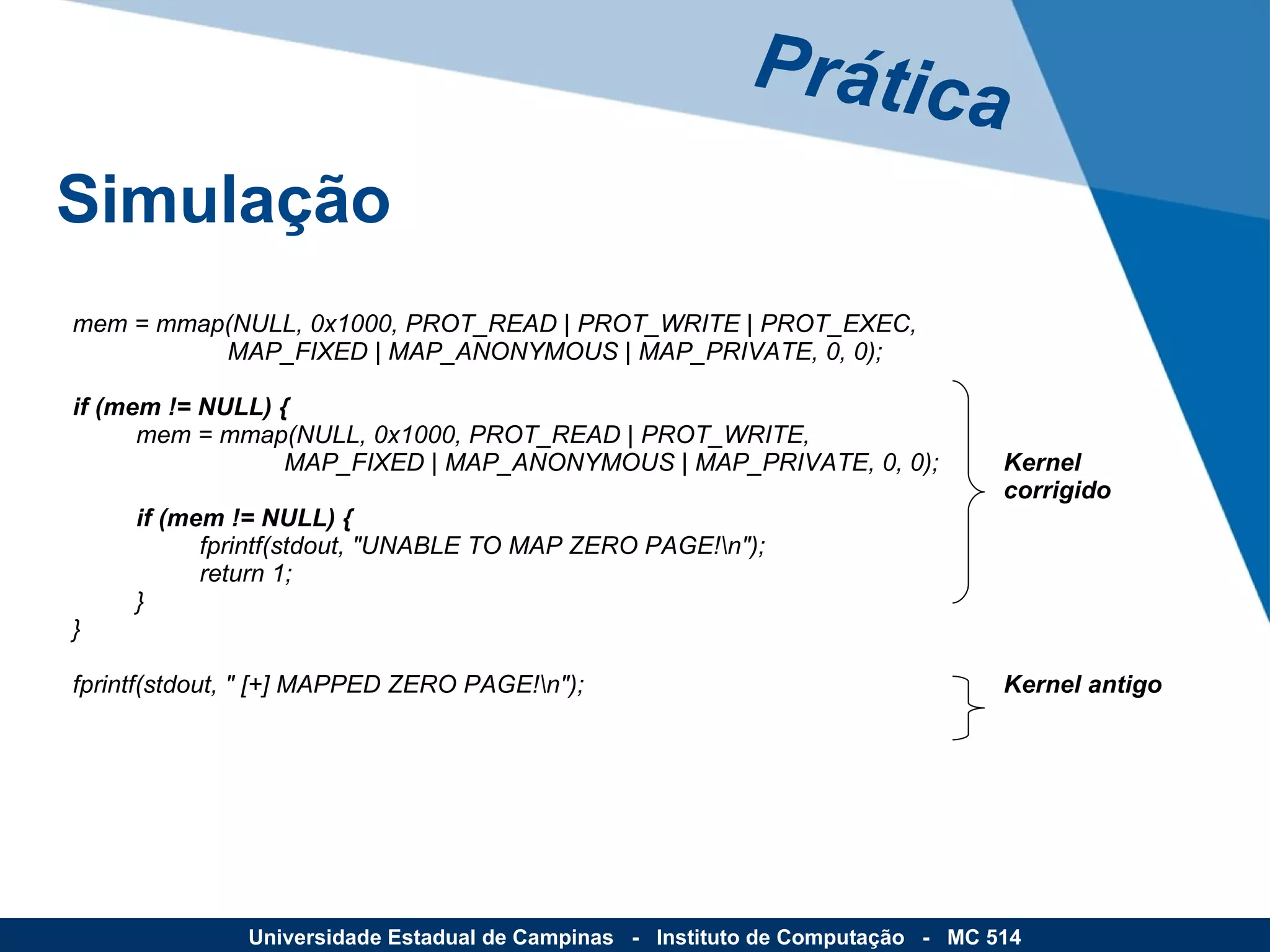 Prática Simulação Universidade Estadual de Campinas  -  Instituto de Computação  -  MC 514 mem = mmap(NULL, 0x1000, PROT_READ | PROT_WRITE | PROT_EXEC,    MAP_FIXED | MAP_ANONYMOUS | MAP_PRIVATE, 0, 0); if (mem != NULL) { mem = mmap(NULL, 0x1000, PROT_READ | PROT_WRITE,    MAP_FIXED | MAP_ANONYMOUS | MAP_PRIVATE, 0, 0);   Kernel   corrigido if (mem != NULL) { fprintf(stdout, "UNABLE TO MAP ZERO PAGE!\n"); return 1; } } fprintf(stdout, " [+] MAPPED ZERO PAGE!\n");   Kernel antigo 