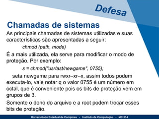 As principais chamadas de sistemas utilizadas e suas características são apresentadas a seguir: chmod (path, mode) É a mais utilizada, ela serve para modificar o modo de proteção. Por exemplo: s = chmod("usr/ast/newgame", 0755); seta newgame para rwxr–xr–x, assim todos podem executa-lo, vale notar q o valor 0755 é um número em octal, que é conveniente pois os bits de proteção vem em grupos de 3.  Somente o dono do arquivo e a root podem trocar esses bits de proteção. Defesa Universidade Estadual de Campinas  -  Instituto de Computação  -  MC 514 Chamadas de sistemas 