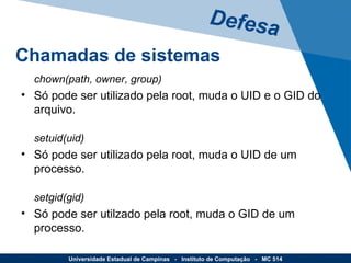 chown(path, owner, group) Só pode ser utilizado pela root, muda o UID e o GID do arquivo.  setuid(uid) Só pode ser utilizado pela root, muda o UID de um processo. setgid(gid) Só pode ser utilzado pela root, muda o GID de um processo. Defesa Universidade Estadual de Campinas  -  Instituto de Computação  -  MC 514 Chamadas de sistemas 