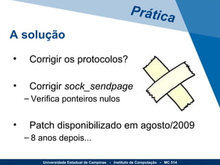 Corrigir os protocolos? Corrigir  sock_sendpage Verifica ponteiros nulos Patch disponibilizado em agosto/2009 8 anos depois... Prática A solução Universidade Estadual de Campinas  -  Instituto de Computação  -  MC 514 