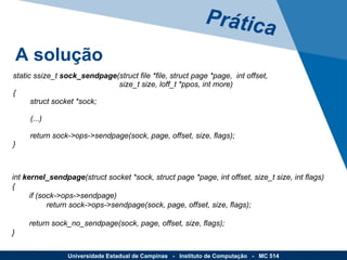 Prática A solução Universidade Estadual de Campinas  -  Instituto de Computação  -  MC 514 static ssize_t  sock_sendpage (struct file *file, struct page *page,  int offset,   size_t size, loff_t *ppos, int more) {         struct socket *sock; (...)         return sock->ops->sendpage(sock, page, offset, size, flags); } int  kernel_sendpage (struct socket *sock, struct page *page, int offset, size_t size, int flags) {         if (sock->ops->sendpage)                 return sock->ops->sendpage(sock, page, offset, size, flags);         return sock_no_sendpage(sock, page, offset, size, flags); } 
