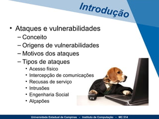 Ataques e vulnerabilidades Conceito Origens de vulnerabilidades Motivos dos ataques Tipos de ataques Acesso físico Intercepção de comunicações Recusas de serviço Intrusões Engenharia Social Alçapões Introdução Universidade Estadual de Campinas  -  Instituto de Computação  -  MC 514 
