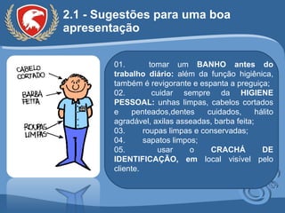 2.1 - Sugestões para uma boa apresentação 01.  tomar um  BANHO antes do trabalho diário:  além da função higiênica, também é revigorante e espanta a preguiça; 02.  cuidar sempre da  HIGIENE PESSOAL:  unhas limpas, cabelos cortados e penteados,dentes cuidados, hálito agradável, axilas asseadas, barba feita;  03.  roupas limpas e conservadas; 04.  sapatos limpos; 05.  usar o  CRACHÁ DE IDENTIFICAÇÃO, em  local visível pelo cliente. 