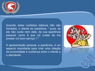 Quando estes cuidados básicos não são tomados, o cliente se questiona: “ puxa, se ele não cuida nem dele, da sua aparência pessoal, como é que vai cuidar de me prestar um bom serviço ? “ A apresentação pessoal, a aparência, é um aspecto importante para criar uma relação de proximidade e confiança entre o cliente e o atendente. 