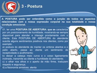 3 - Postura A POSTURA pode ser entendida como a junção de todos os aspectos relacionados com a nossa expressão corporal na sua totalidade e nossa condição emocional. 01. ter uma  POSTURA DE ABERTURA: que se  caracteriza por um posicionamento de humildade, mostrando-se sempre disponível para atender e interagir prontamente com o cliente. Esta POSTURA DE ABERTURA do atendente suscita alguns sentimentos positivos nos clientes, como por exemplo: a) postura do atendente de manter os ombros abertos e o peito aberto, passa ao cliente um sentimento de receptividade e acolhimento; b) deixar a cabeça meio curva e o corpo ligeiramente inclinado, transmite ao cliente a humildade do atendente; c) o olhar nos olhos e o aperto de mão firme, traduzem respeito e segurança; d) a fisionomia amistosa, alenta 