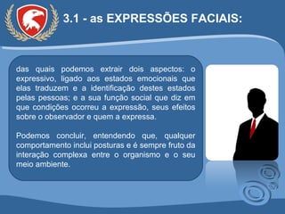 3.1 - as EXPRESSÕES FACIAIS:  das quais podemos extrair dois aspectos: o expressivo, ligado aos estados emocionais que elas traduzem e a identificação destes estados pelas pessoas; e a sua função social que diz em que condições ocorreu a expressão, seus efeitos sobre o observador e quem a expressa. Podemos concluir, entendendo que, qualquer comportamento inclui posturas e é sempre fruto da interação complexa entre o organismo e o seu meio ambiente. 