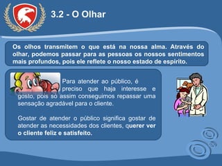 3.2 - O Olhar Os olhos transmitem o que está na nossa alma. Através do olhar, podemos passar para as pessoas os nossos sentimentos mais profundos, pois ele reflete o nosso estado de espírito. Para atender ao público, é  preciso que haja interesse e gosto, pois só assim conseguimos repassar uma sensação agradável para o cliente.  Gostar de atender o público significa gostar de atender as necessidades dos clientes, q uerer ver o cliente feliz e satisfeito. 